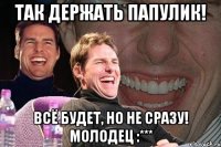 Так держать папулик! Всё будет, но не сразу! молодец :***