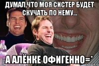 Думал,что моя систер будет скучать по нему... А АЛЁНКЕ ОФИГЕННО=*