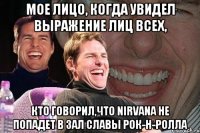 Мое лицо, когда увидел выражение лиц всех, кто говорил,что Nirvana не попадет в зал славы рок-н-ролла