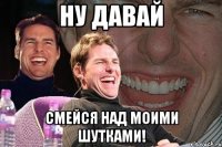 Ну давай смейся над моими шутками!