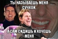 ты называешь меня сучкой, а сам сидишь и хочешь меня