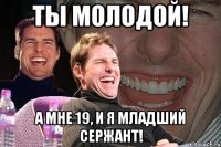 ты молодой! а мне 19, и я младший сержант!