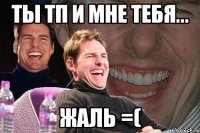 ТЫ ТП И МНЕ ТЕБЯ... ЖАЛЬ =(