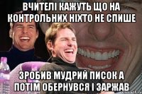 вчителі кажуть що на контрольних ніхто не спише зробив мудрий писок а потім обернувся і заржав