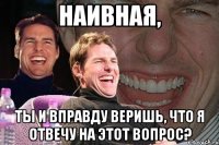 наивная, ты и вправду веришь, что я отвечу на этот вопрос?