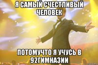 Я САМЫЙ СЧЕСТЛИВЫЙ ЧЕЛОВЕК ПОТОМУЧТО Я УЧУСЬ В 92ГИМНАЗИИ