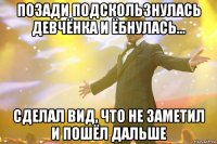 Позади подскользнулась девчёнка и ёбнулась... Сделал вид, что не заметил и пошёл дальше