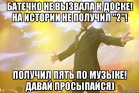 Батечко не вызвала к доске! На истории не получил "2"! Получил пять по музыке! ДАВАЙ ПРОСЫПАЙСЯ)