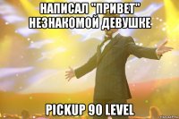 написал "ПРИВЕТ" незнакомой девушке pickup 90 level