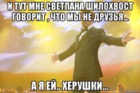 и тут мне Светлана Шилохвост говорит , что мы не друзья... а я ей.. Херушки...