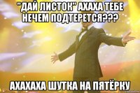 "Дай листок" ахаха тебе нечем подтерется??? ахахаха шутка на пятёрку