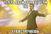 Теперь двой друг вышел и ты Его встречаешь