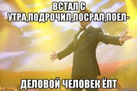 встал с утра,подрочил,посрал,поел- деловой человек ёпт