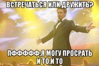 Встречаться или дружить? Пффффф,я могу просрать и то,и то