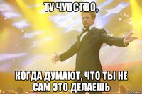 ту чувство, когда думают, что ты не сам это делаешь