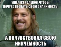 ушёл из ролевой, чтобы почувствовать свою значимость, а почувствовал свою никчёмность