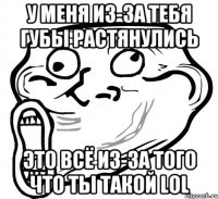 у меня из-за тебя губы растянулись это всё из-за того что ты такой LOL