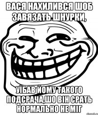 вася нахилився шоб завязать шнурки, уїбав йому такого подсрача,шо він срать нормально не міг