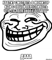 Хватит смотреть в монитор иди с овцой переспи хоть что-то полезное сделаеш" дааа