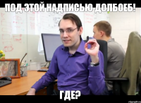 Под этой надписью долбоеб! Где?