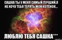 Сашка ты у меня самый лучший,я не хочу тебя терять,мой котёнок... люблю тебя Сашка***