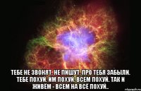  тебе не звонят, не пишут. про тебя забыли. тебе похуй. им похуй. всем похуй. так и живём - всем на всё похуй..