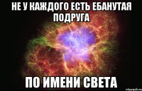 не у каждого есть ебанутая подруга по имени света