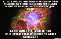 Нет, нет я знаю что у тебя тоже крутая история и также я обнажаю мир фентези магии и всего такого, а еще я говорю это на фоне космоса, а космос пизды не. Скажет. А я уже думал что ты мне когда я медетировал сказала свой секрет, а я его рассказал:з