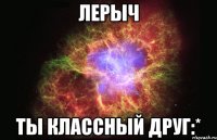 Лерыч Ты классный друг:*