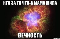 кто за то что-б мама жила ВЕЧНОСТЬ