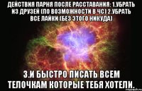 Действия парня после расставания: 1.Убрать из друзей (по возможности в чс) 2.Убрать все лайки (без этого никуда) 3.И быстро писать всем телочкам которые тебя хотели.