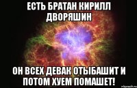 Есть братан кирилл дворяшин он всех девак отыбашит и потом хуем помашет!