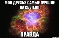 мои друзья самые лучшие на свете!!!! правда