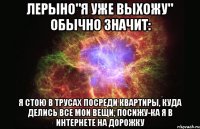 Лерыно"Я уже выхожу" обычно значит: Я стою в трусах посреди квартиры, куда делись все мои вещи, посижу-ка я в интернете на дорожку