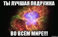 Ты лучшая подружка во всём Мире!!!