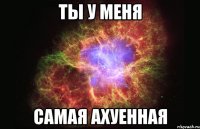 ТЫ У МЕНЯ САМАЯ АХУЕННАЯ