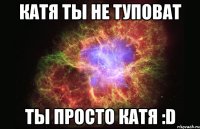 Катя ты не туповат Ты просто Катя :D