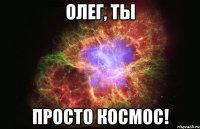 Олег, ты просто космос!