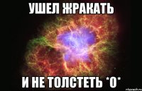 ушел ЖРАКАТЬ и не ТОЛСТЕТЬ *О*