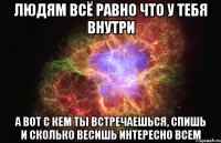 людям всё равно что у тебя внутри а вот с кем ты встречаешься, спишь и сколько весишь интересно всем