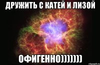 дружить с катей и лизой офигенно)))))))