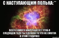 С НАСТУПАЮЩИМ ПОЛЬКА:** ВСЕГО САМОГО НАИЛУЧШЕГО!!! ЧТОБ В СЛЕДУЩЕМ ГОДУ ТЫ СДЕЛАЛА ТО,ЧТО НЕ СМОГЛА В ЭТОМ !!!УДАЧИ))