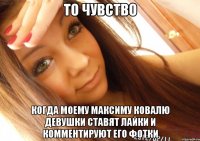 то чувство когда моему Максиму Ковалю девушки ставят лайки и комментируют его фотки