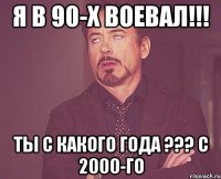 Я в 90-х воевал!!! Ты с какого года ??? с 2000-го