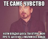те саме чувство коли Владка шось так втірає мені про те, шо в нас з малим все вийде