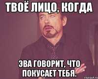 Твоё лицо, когда Эва говорит, что покусает тебя.