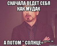 сначала ведет себя как мудак а потом " солнце=***** "