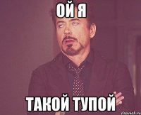 ОЙ Я ТАКОЙ ТУПОЙ