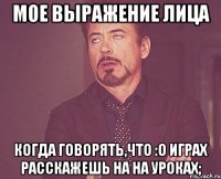 Мое выражение лица когда говорять,что :о играх расскажешь на на уроках;