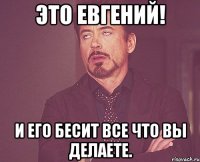 Это Евгений! И его бесит все что вы делаете.